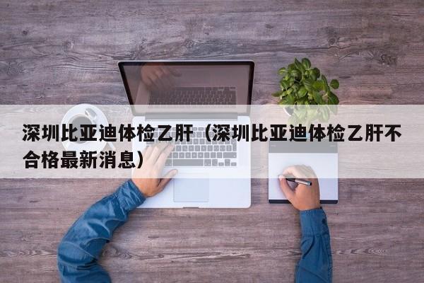 深圳比亚迪体检乙肝（深圳比亚迪体检乙肝不合格最新消息）