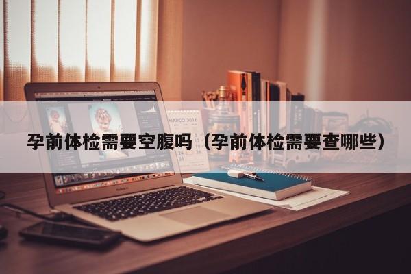 孕前体检需要空腹吗（孕前体检需要查哪些）