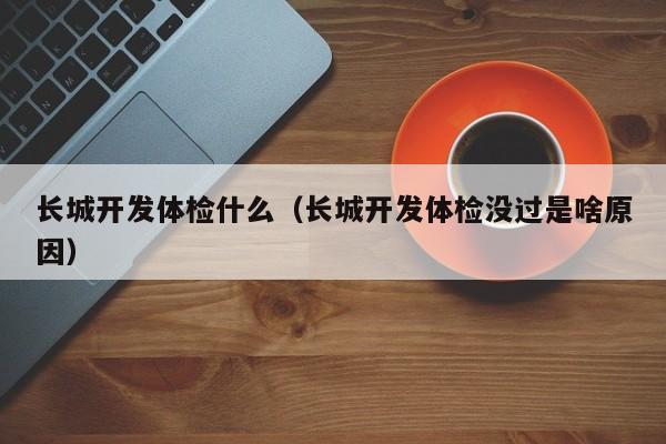 长城开发体检什么（长城开发体检没过是啥原因）