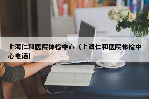 上海仁和医院体检中心（上海仁和医院体检中心电话）
