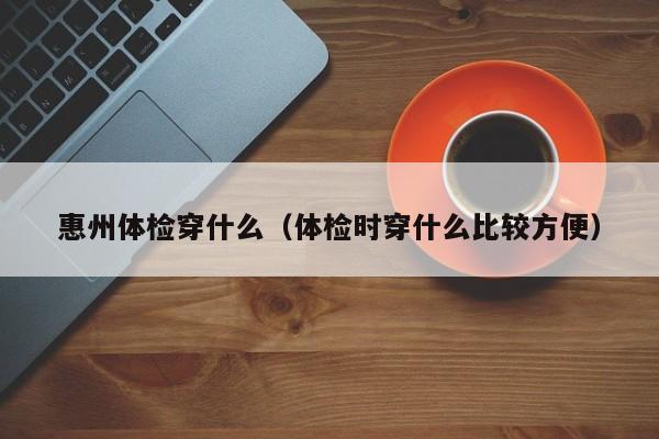 惠州体检穿什么（体检时穿什么比较方便）