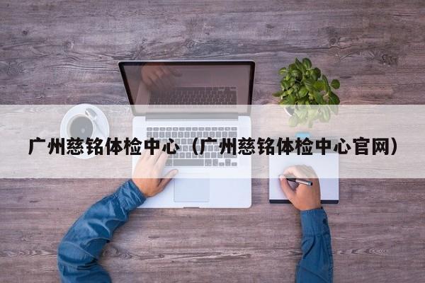 广州慈铭体检中心（广州慈铭体检中心官网）