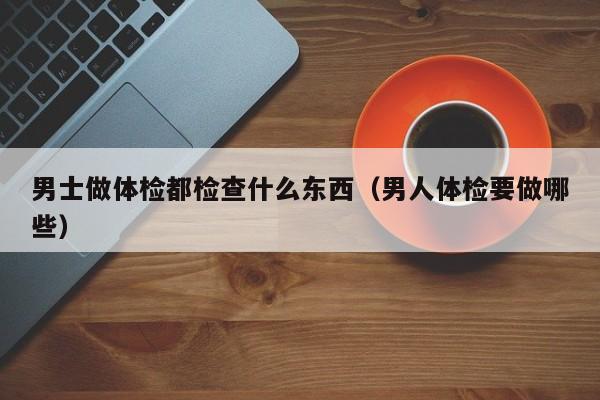 男士做体检都检查什么东西（男人体检要做哪些）