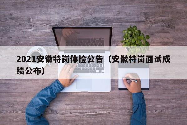 2021安徽特岗体检公告（安徽特岗面试成绩公布）