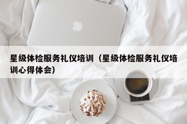 星级体检服务礼仪培训（星级体检服务礼仪培训心得体会）