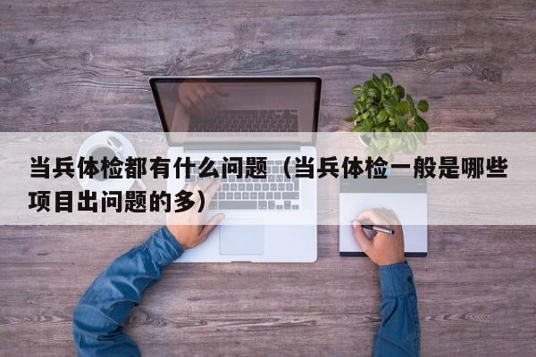 当兵体检都有什么问题（当兵体检一般是哪些项目出问题的多）