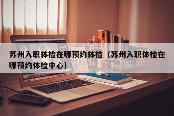 苏州入职体检在哪预约体检(苏州入职体检在哪预约体检中心)