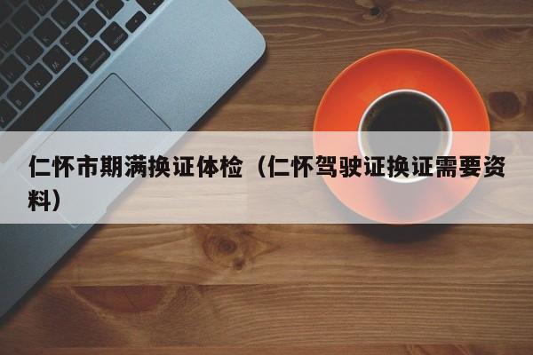 仁怀市期满换证体检(仁怀驾驶证换证需要资料)