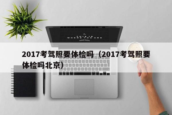 2017考驾照要体检吗(2017考驾照要体检吗北京)