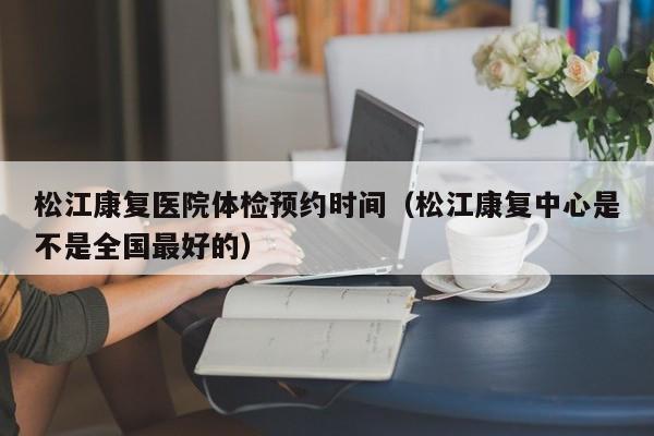 松江康复医院体检预约时间(松江康复中心是不是全国最好的)