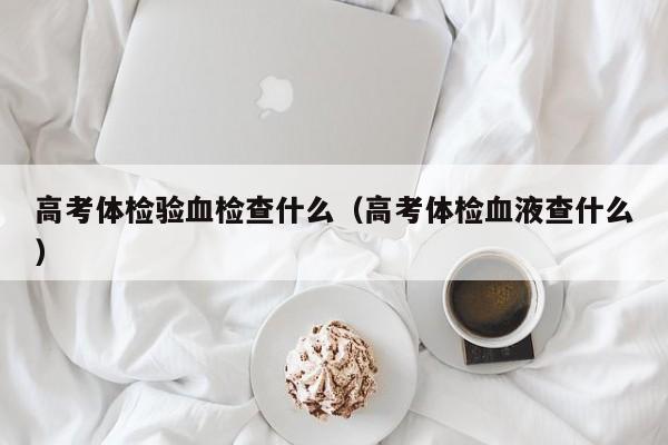 高考体检验血检查什么(高考体检血液查什么)