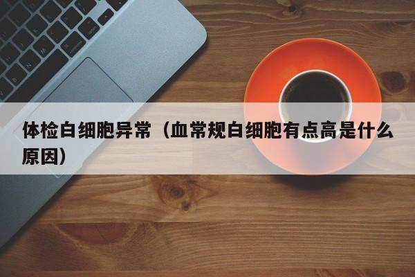 体检白细胞异常(血常规白细胞有点高是什么原因)