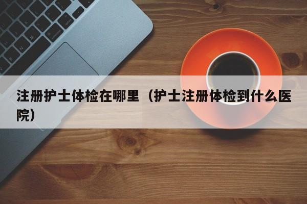 注册护士体检在哪里(护士注册体检到什么医院)