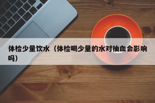 体检少量饮水(体检喝少量的水对抽血会影响吗)