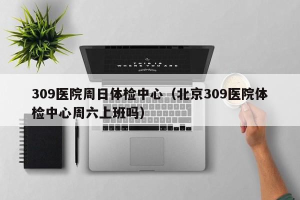 309医院周日体检中心(北京309医院体检中心周六上班吗)