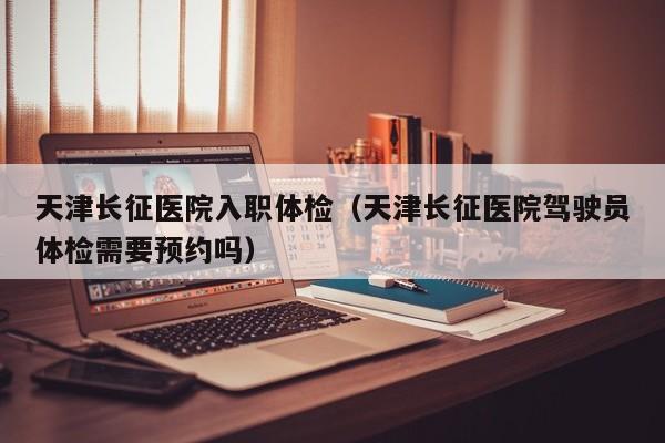 天津长征医院入职体检(天津长征医院驾驶员体检需要预约吗)
