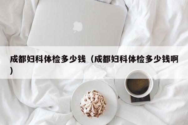 成都妇科体检多少钱(成都妇科体检多少钱啊)
