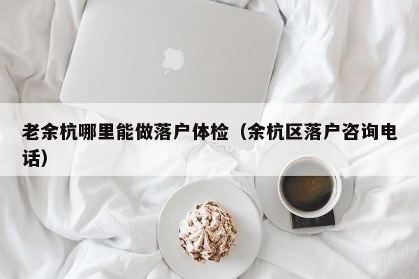 老余杭哪里能做落户体检(余杭区落户咨询电话)