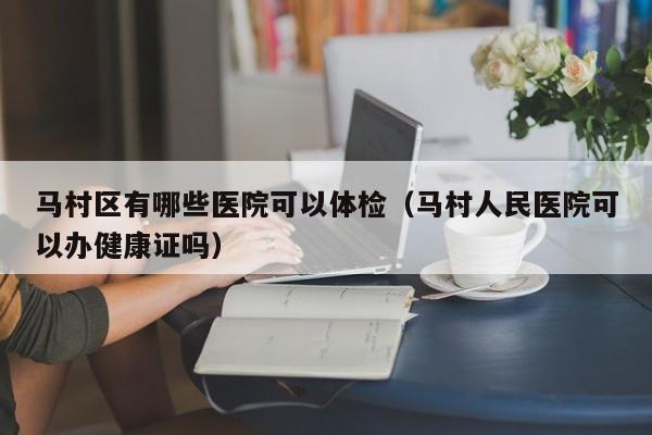 马村区有哪些医院可以体检（马村人民医院可以办健康证吗）