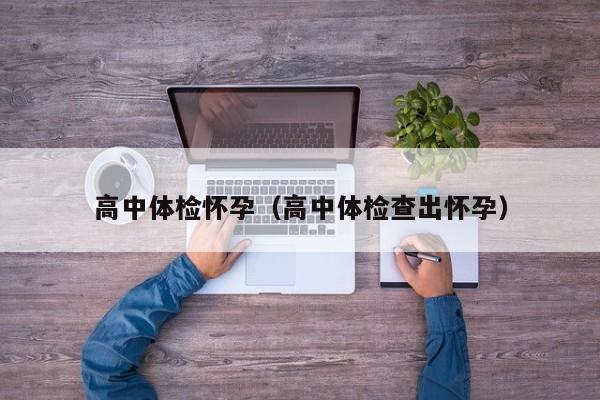 高中体检怀孕(高中体检查出怀孕)