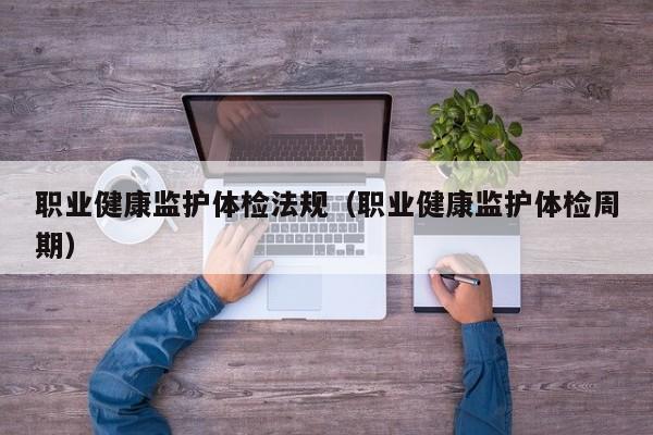 职业健康监护体检法规(职业健康监护体检周期)