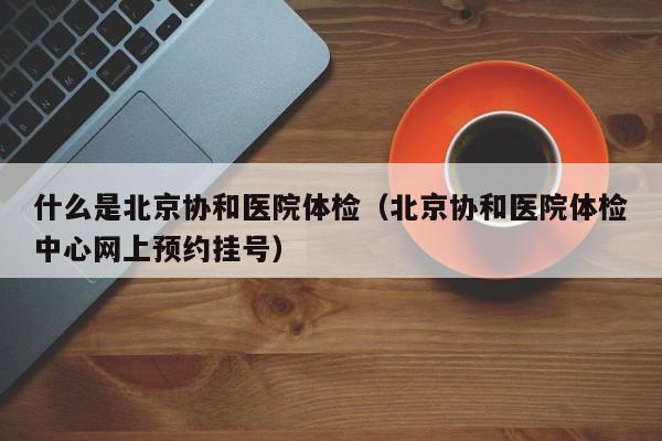 什么是北京协和医院体检（北京协和医院体检中心网上预约挂号）