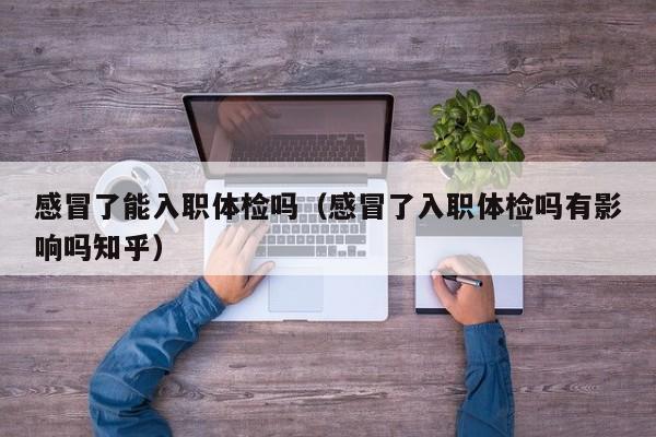 感冒了能入职体检吗（感冒了入职体检吗有影响吗知乎）
