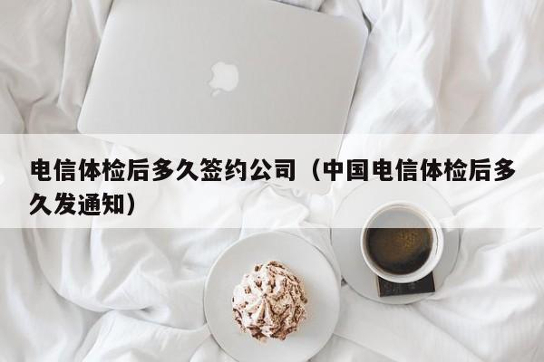 电信体检后多久签约公司（中国电信体检后多久发通知）