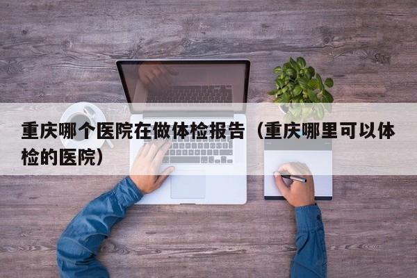 重庆哪个医院在做体检报告（重庆哪里可以体检的医院）