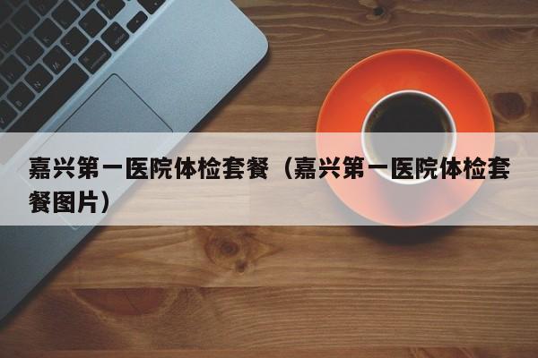 嘉兴第一医院体检套餐（嘉兴第一医院体检套餐图片）