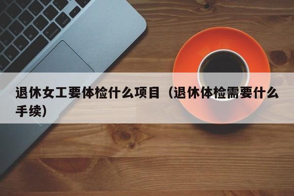 退休女工要体检什么项目(退休体检需要什么手续)