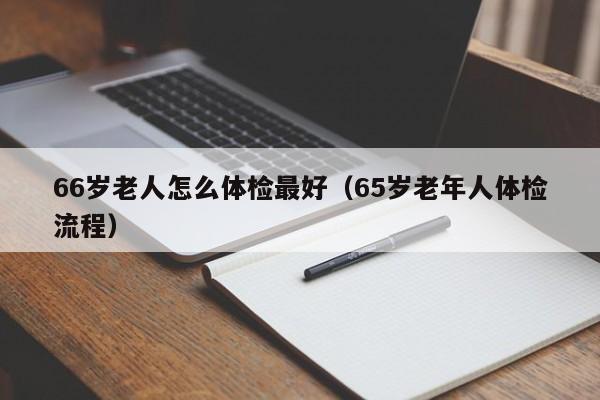 66岁老人怎么体检最好(65岁老年人体检流程)