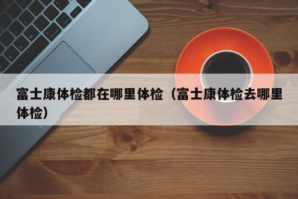 富士康体检都在哪里体检(富士康体检去哪里体检)