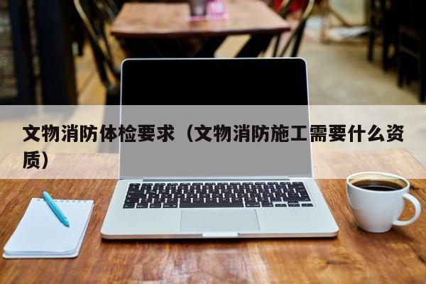 文物消防体检要求(文物消防施工需要什么资质)