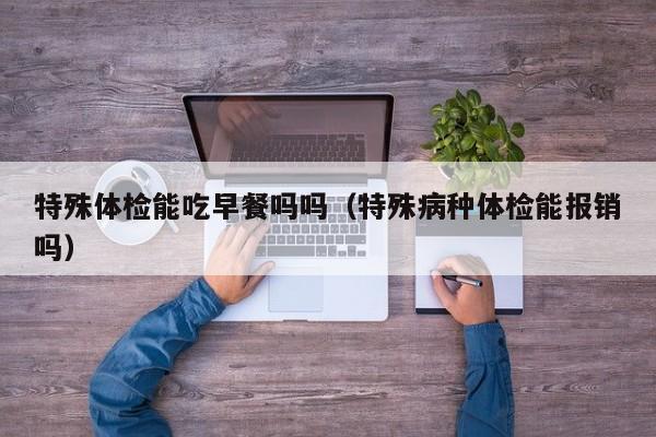 特殊体检能吃早餐吗吗(特殊病种体检能报销吗)