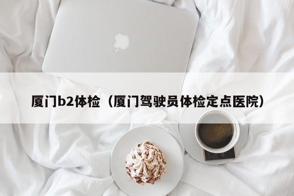厦门b2体检(厦门驾驶员体检定点医院)