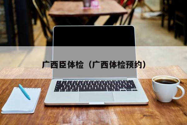 广西臣体检(广西体检预约)