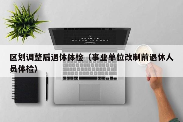 区划调整后退休体检(事业单位改制前退休人员体检)