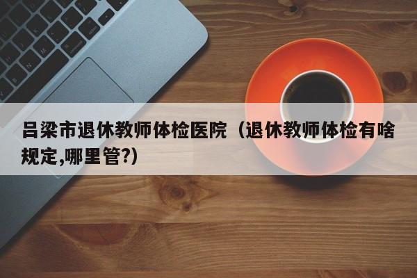 吕梁市退休教师体检医院(退休教师体检有啥规定,哪里管?)