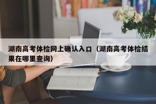 湖南高考体检网上确认入口(湖南高考体检结果在哪里查询)