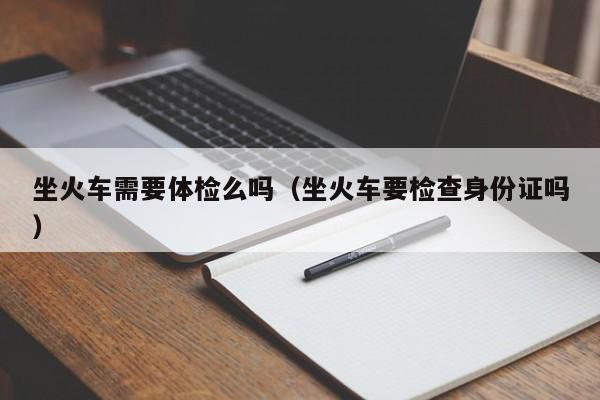 坐火车需要体检么吗(坐火车要检查身份证吗)