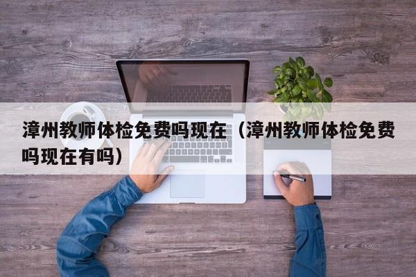 漳州教师体检免费吗现在(漳州教师体检免费吗现在有吗)