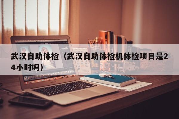 武汉自助体检(武汉自助体检机体检项目是24小时吗)