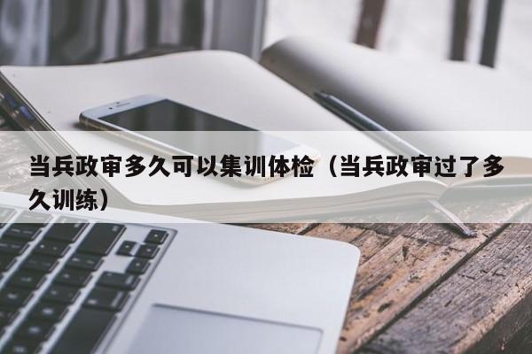 当兵政审多久可以集训体检(当兵政审过了多久训练)