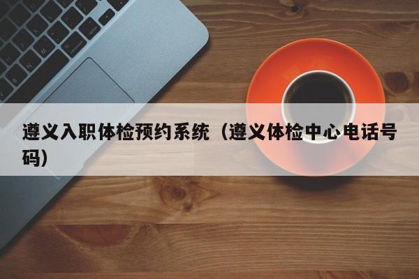 遵义入职体检预约系统(遵义体检中心电话号码)