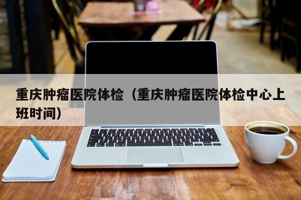 重庆肿瘤医院体检(重庆肿瘤医院体检中心上班时间)