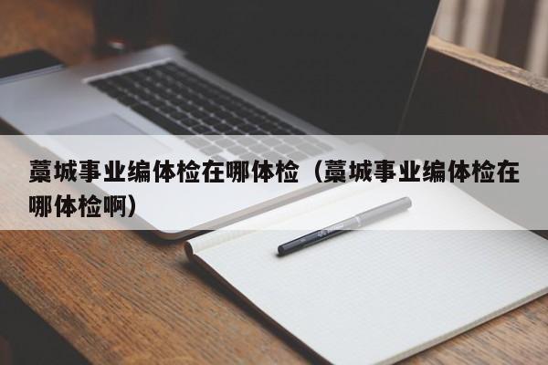 藁城事业编体检在哪体检(藁城事业编体检在哪体检啊)
