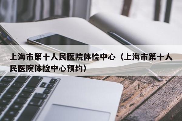 上海市第十人民医院体检中心(上海市第十人民医院体检中心预约)