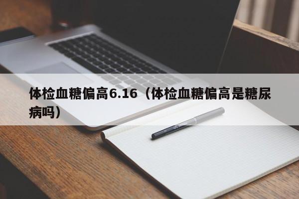 体检血糖偏高6.16(体检血糖偏高是糖尿病吗)