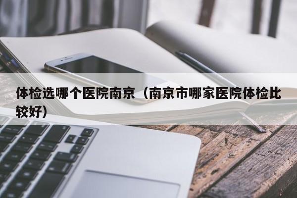 体检选哪个医院南京(南京市哪家医院体检比较好)
